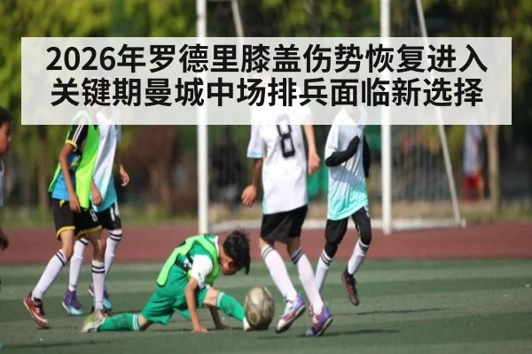 2026年罗德里膝盖伤势恢复进入关键期曼城中场排兵面临新选择