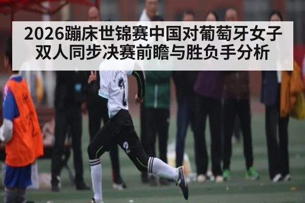 2026蹦床世锦赛中国对葡萄牙女子双人同步决赛前瞻与胜负手分析